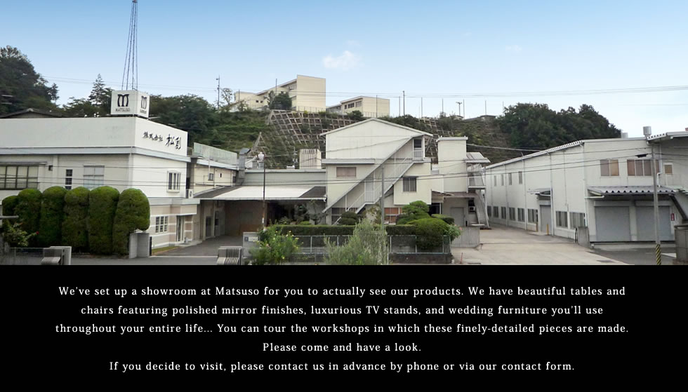 We’ve set up a showroom at Matsuso for you to actually see our products.You can tour the workshops in which these finely-detailed pieces are made. Please come and have a look.