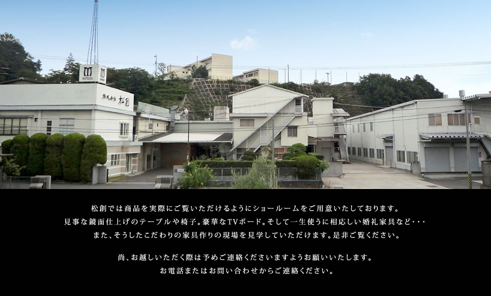 松創では商品を実際にご覧いただけるようにショールームをご用意いたしております。また、そうしたこだわりの家具作りの現場を見学していただけます。是非ご覧ください。